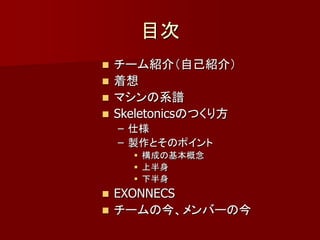 目次
 チーム紹介（自己紹介）
 着想
 マシンの系譜
 Skeletonicsのつくり方
    – 仕様
    – 製作とそのポイント
      構成の基本概念
      上半身
      下半身
 EXONNECS
 チームの今、メンバーの今
 