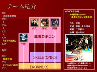 チーム紹介
                                   ☆2008年当時
2004
                                     ・沖縄高専Aチーム
 沖縄高専開校                                高専ロボコン全国優勝
2005
 「」                                 ・白久   ：班長
2006                                ・玉城   ：部長、多足担当
 「」                 白久   玉城   阿嘉    ・阿嘉   ：二足担当
2007                                ・中野   ：新一年生
 「」
2008                高専ロボコン
 「生命大進化」
2009          中野

2010

2011
 動画投稿
                    SKELETONICS
2012                                2008年のリンク機構を扱った
 EXONNECS発足                         経験が後のskeletonicsに大
2013               EXONNECS         きく生かされることになる
 