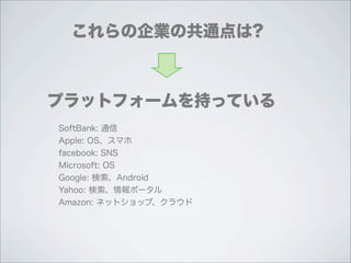 これらの企業の共通点は?



プラットフォームを持っている
SoftBank: 通信
Apple: OS、スマホ
facebook: SNS
Microsoft: OS
Google: 検索、Android
Yahoo: 検索、情報ポータル
Amazon: ネットショップ、クラウド
 