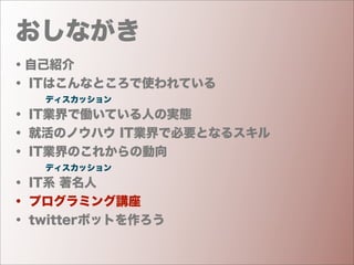 おしながき
・自己紹介
・ ITはこんなところで使われている
    ディスカッション
・ IT業界で働いている人の実態
・ 就活のノウハウ IT業界で必要となるスキル
・ IT業界のこれからの動向
    ディスカッション
・ IT系 著名人
・ プログラミング講座
・ twitterボットを作ろう
 