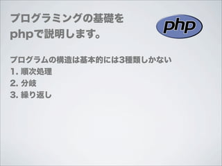 プログラミングの基礎を
phpで説明します。

プログラムの構造は基本的には3種類しかない
1. 順次処理
2. 分岐
3. 繰り返し
 