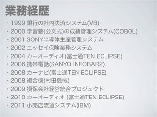 業務経歴
・1999   銀行の社内決済システム(VB)
・2000   学習塾(公文式)の成績管理システム(COBOL)
・2001   SONY半導体生産管理システム
・2002   ニッセイ保険業務システム
・2004   カーオーディオ(富士通TEN ECLIPSE)
・2006   携帯電話(SANYO INFOBAR2)
・2008   カーナビ(富士通TEN ECLIPSE)
・2008   複合機(村田機械)
・2009   損保会社経営統合プロジェクト
・2010   カーオーディオ (富士通TEN ECLIPSE)
・2011   小売店流通システム(IBM)
 