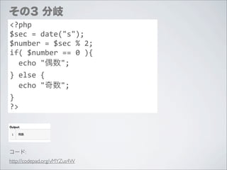 その3 分岐
<?php
$sec	
  =	
  date("s");
$number	
  =	
  $sec	
  %	
  2;
if(	
  $number	
  ==	
  0	
  ){
	
  	
  echo	
  "偶数";
}	
  else	
  {
	
  	
  echo	
  "奇数";
}
?>




コード:
http://codepad.org/vMYZus4W
 