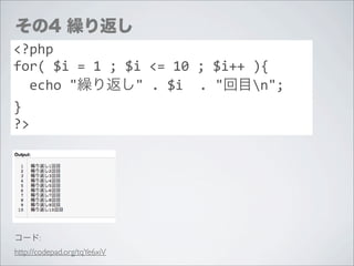 その4 繰り返し
<?php
for(	
  $i	
  =	
  1	
  ;	
  $i	
  <=	
  10	
  ;	
  $i++	
  ){
	
  	
  echo	
  "繰り返し"	
  .	
  $i	
  	
  .	
  "回目n";
}
?>




コード:
http://codepad.org/tqYe6xiV
 