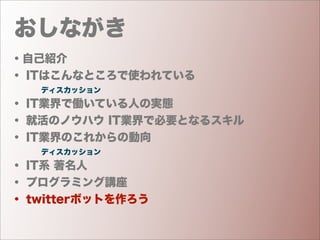 おしながき
・自己紹介
・ ITはこんなところで使われている
    ディスカッション
・ IT業界で働いている人の実態
・ 就活のノウハウ IT業界で必要となるスキル
・ IT業界のこれからの動向
    ディスカッション
・ IT系 著名人
・ プログラミング講座
・ twitterボットを作ろう
 