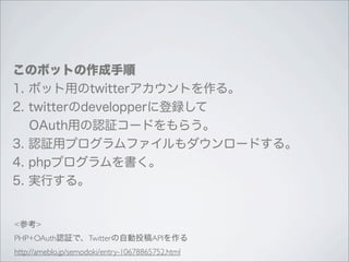 このボットの作成手順
1. ボット用のtwitterアカウントを作る。
2. twitterのdevelopperに登録して
  OAuth用の認証コードをもらう。
3. 認証用プログラムファイルもダウンロードする。
4. phpプログラムを書く。
5. 実行する。


<参考>
PHP+OAuth認証で、Twitterの自動投稿APIを作る
http://ameblo.jp/semodoki/entry-10678865752.html
 
