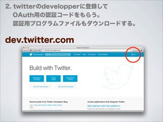 2. twitterのdevelopperに登録して
  OAuth用の認証コードをもらう。
  認証用プログラムファイルもダウンロードする。

dev.twitter.com
 