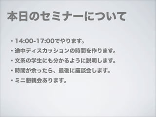 本日のセミナーについて

・14:00-17:00でやります。
・途中ディスカッションの時間を作ります。
・文系の学生にも分かるように説明します。
・時間が余ったら、最後に座談会します。
・ミニ懇親会あります。
 