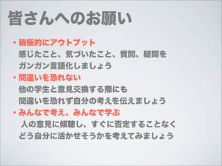 皆さんへのお願い
・積極的にアウトプット
 感じたこと、気づいたこと、質問、疑問を
 ガンガン言語化しましょう
・間違いを恐れない
 他の学生と意見交換する際にも
 間違いを恐れず自分の考えを伝えましょう
・みんなで考え、みんなで学ぶ
 人の意見に傾聴し、すぐに否定することなく
 どう自分に活かせそうかを考えてみましょう
 