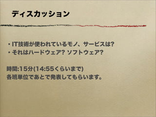 ディスカッション



・IT技術が使われているモノ、サービスは?
・それはハードウェア? ソフトウェア?


時間:15分(14:55くらいまで)
各班単位であとで発表してもらいます。
 