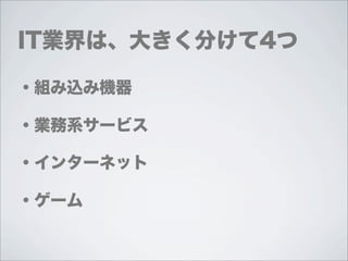 IT業界は、大きく分けて4つ

・組み込み機器

・業務系サービス

・インターネット

・ゲーム
 