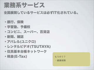 業務系サービス
全国展開しているサービスは必ずIT化されている。

・銀行、保険
・学習塾、予備校
・コンビニ、スーパー、百貨店
・新聞、雑誌
・アパレル(ユニクロ)
・レンタルビデオ(TSUTAYA)
・住民基本台帳ネットワーク
・税金(E-Tax)          もうすぐ？
                    ・健康保険
 
