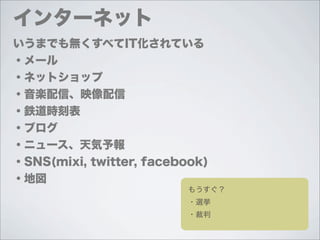 インターネット
いうまでも無くすべてIT化されている
・メール
・ネットショップ
・音楽配信、映像配信
・鉄道時刻表
・ブログ
・ニュース、天気予報
・SNS(mixi, twitter, facebook)
・地図
                          もうすぐ？
                          ・選挙
                          ・裁判
 