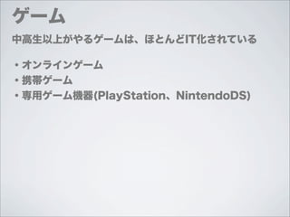 ゲーム
中高生以上がやるゲームは、ほとんどIT化されている

・オンラインゲーム
・携帯ゲーム
・専用ゲーム機器(PlayStation、NintendoDS)
 