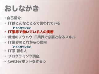 おしながき
・自己紹介
・ ITはこんなところで使われている
    ディスカッション
・ IT業界で働いている人の実態
・ 就活のノウハウ IT業界で必要となるスキル
・ IT業界のこれからの動向
    ディスカッション
・ IT系 著名人
・ プログラミング講座
・ twitterボットを作ろう
 