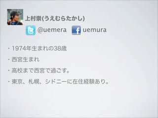 上村崇(うえむらたかし)

      @uemera   uemura

・1974年生まれの38歳

・西宮生まれ

・高校まで西宮で過ごす。

・東京、札幌、シドニーに在住経験あり。
 
