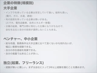 企業の特徴(規模別)
大手企業
・インフラを持っている企業は安定していて強い。給料も高い。
 (電力、ガス、水道、通信)
・旬の技術を持っている企業は勢いがある。
 (スマホ、電気自動車、自然エネルギー発電)
・分業の結果、専門分野に特化した仕事になりがちなので、
 会社を出ると自分の技術が通用しないこともある。



ベンチャー、中小企業
・給与待遇、勤務条件は大手企業に比べて良くないかも知れないが、
 幅広い業務を経験できる。
・自分の存在価値を発揮できる。
・自分の裁量で出来ることが多い。



独立(起業、フリーランス)
・経験が無いと難しい。まずは会社に入って3年以上経験を積むことを薦めます。
 