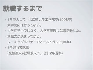 就職するまで
・1年浪人して、北海道大学工学部卒(1998卒)
 大学院には行ってない。
・大学在学中ではなく、大学卒業後に就職活動した。
・就職先が決まってから、
 ワーキングホリデーでオーストラリア(半年)
・1年遅れで就職
 (受験浪人+就職浪人で、合計2年遅れ)
 