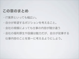 この章のまとめ
・IT業界といっても幅広い。
・自分が希望するポジションを考えること。
・会社の規模によっても仕事の内容が随分違う
・会社の福利厚生や設備は魅力だが、自分が従事する
 仕事内容のことを第一に考えるようにしよう。
 