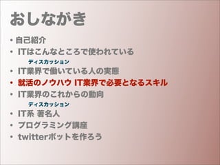 おしながき
・自己紹介
・ ITはこんなところで使われている
    ディスカッション
・ IT業界で働いている人の実態
・ 就活のノウハウ IT業界で必要となるスキル
・ IT業界のこれからの動向
    ディスカッション
・ IT系 著名人
・ プログラミング講座
・ twitterボットを作ろう
 
