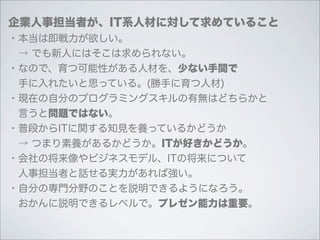 企業人事担当者が、IT系人材に対して求めていること
・本当は即戦力が欲しい。
 → でも新人にはそこは求められない。
・なので、育つ可能性がある人材を、少ない手間で
 手に入れたいと思っている。(勝手に育つ人材)
・現在の自分のプログラミングスキルの有無はどちらかと
 言うと問題ではない。
・普段からITに関する知見を養っているかどうか
 → つまり素養があるかどうか。ITが好きかどうか。
・会社の将来像やビジネスモデル、ITの将来について
 人事担当者と話せる実力があれば強い。
・自分の専門分野のことを説明できるようになろう。
 おかんに説明できるレベルで。プレゼン能力は重要。
 