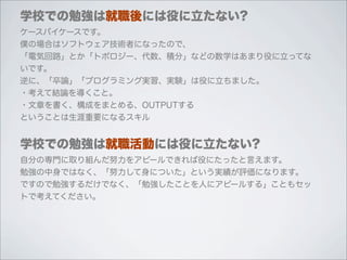 学校での勉強は就職後には役に立たない?
ケースバイケースです。
僕の場合はソフトウェア技術者になったので、
「電気回路」とか「トポロジー、代数、積分」などの数学はあまり役に立ってな
いです。
逆に、「卒論」「プログラミング実習、実験」は役に立ちました。
・考えて結論を導くこと。
・文章を書く、構成をまとめる、OUTPUTする
ということは生涯重要になるスキル


学校での勉強は就職活動には役に立たない?
自分の専門に取り組んだ努力をアピールできれば役にたったと言えます。
勉強の中身ではなく、「努力して身についた」という実績が評価になります。
ですので勉強するだけでなく、「勉強したことを人にアピールする」こともセッ
トで考えてください。
 