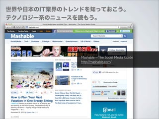 世界や日本のIT業界のトレンドを知っておこう。
テクノロジー系のニュースを読もう。




              Mashable – The Social Media Guide
              http://mashable.com/
 