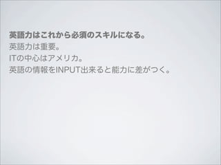 英語力はこれから必須のスキルになる。
英語力は重要。
ITの中心はアメリカ。
英語の情報をINPUT出来ると能力に差がつく。
 