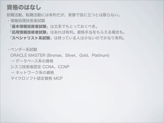 資格のはなし
就職活動、転職活動には有利だが、実務で役に立つとは限らない。
・情報処理技術者試験
「基本情報技術者試験」は文系でもとっておくべき。
「応用情報技術者試験」はあれば有利。資格手当をもらえる場合も。
「スペシャリスト系試験」は持っている人は少ないのでかなり有利。


・ベンダー系試験
 ORACLE MASTER (Bronse、Silver、Gold、Platinum)
 → データベース系の資格
 シスコ技術者認定 CCNA、CCNP
 → ネットワーク系の資格
 マイクロソフト認定資格 MCP
 