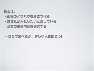あとは、
・面接のノウハウを身につける
・あなたが入社したいと思っている
 企業の業務内容を研究する


→ 自分で調べるか、詳しい人に聞こう!
 