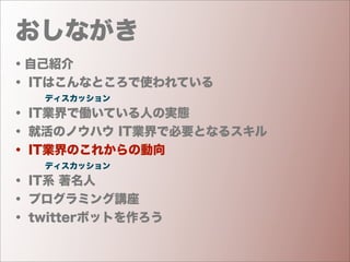 おしながき
・自己紹介
・ ITはこんなところで使われている
    ディスカッション
・ IT業界で働いている人の実態
・ 就活のノウハウ IT業界で必要となるスキル
・ IT業界のこれからの動向
    ディスカッション
・ IT系 著名人
・ プログラミング講座
・ twitterボットを作ろう
 
