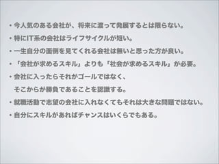 ・今人気のある会社が、将来に渡って発展するとは限らない。

・特にIT系の会社はライフサイクルが短い。

・一生自分の面倒を見てくれる会社は無いと思った方が良い。

・「会社が求めるスキル」よりも「社会が求めるスキル」が必要。

・会社に入ったらそれがゴールではなく、

 そこからが勝負であることを認識する。

・就職活動で志望の会社に入れなくてもそれは大きな問題ではない。

・自分にスキルがあればチャンスはいくらでもある。
 