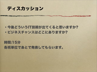 ディスカッション



・今後どういうIT技術が出てくると思いますか?
・ビジネスチャンスはどこにありますか?


時間:15分
各班単位であとで発表してもらいます。
 