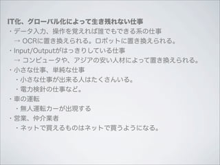 IT化、グローバル化によって生き残れない仕事
・データ入力、操作を覚えれば誰でもできる系の仕事
 → OCRに置き換えられる。ロボットに置き換えられる。
・Input/Outputがはっきりしている仕事
 → コンピュータや、アジアの安い人材によって置き換えられる。
・小さな仕事、単純な仕事
 ・小さな仕事が出来る人はたくさんいる。
 ・電力検針の仕事など。
・車の運転
 ・無人運転カーが出現する
・営業、仲介業者
 ・ネットで買えるものはネットで買うようになる。
 