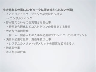 生き残れる仕事(コンピュータに置き換えられない仕事)
・人とのコミュニケーションが必要なビジネス
 → コンサルティング
・形が見えないものを実現させる仕事
 ・経営を合理化してコストダウンの提案をする仕事
・大きな仕事の提案
 ・何十人、何百人もの人手が必要なプロジェクトのマネジメント
・決断が必要な仕事、責任を負う仕事
 ・システムのメリット/デメリットの提案などできる人
・教える仕事
・老人相手の仕事
 