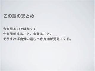 この章のまとめ

今を見るのではなくて、
先を予想すること。考えること。
そうすれば自分の進むべき方向が見えてくる。
 