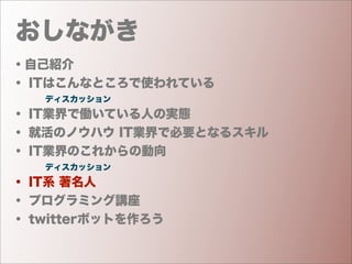 おしながき
・自己紹介
・ ITはこんなところで使われている
    ディスカッション
・ IT業界で働いている人の実態
・ 就活のノウハウ IT業界で必要となるスキル
・ IT業界のこれからの動向
    ディスカッション
・ IT系 著名人
・ プログラミング講座
・ twitterボットを作ろう
 