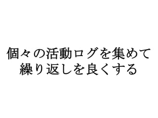 個々の活動ログを集めて
 繰り返しを良くする
 