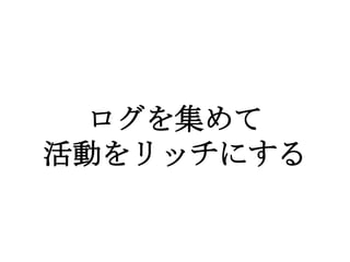 ログを集めて
活動をリッチにする
 