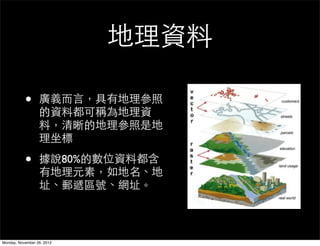 地理資料

           •      廣義而言，具有地理參照
                  的資料都可稱為地理資
                  料，清晰的地理參照是地
                  理坐標

           •      據說80%的數位資料都含
                  有地理元素，如地名、地
                  址、郵遞區號、網址。



Monday, November 26, 2012
 