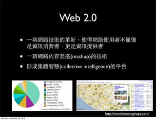 Web 2.0
                   •        一項網路技術的革新，使得網路使用者不僅僅
                            是資訊消費者，更是資訊提供者

                   •        一項網路內容混搭(mashup)的技術

                   •        形成集體智慧(collective intelligence)的平台




                                                      http://www.housingmaps.com/
Monday, November 26, 2012
 