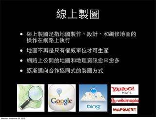 線上製圖
                   •        線上製圖是指地圖製作、設計、和編修地圖的
                            操作在網路上執行

                   •        地圖不再是只有權威單位才可生產

                   •        網路上公開的地圖和地理資訊愈來愈多

                   •        逐漸邁向合作協同式的製圖方式




Monday, November 26, 2012
 