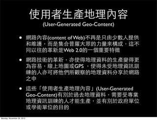 使用者生產地理內容
                                (User-Generated Geo-Content)

                  •         網路內容(content of Web)不再是只由少數人提供
                            和維護，而是集合普羅大眾的力量來構成，這不
                            同以往的革新是Web 2.0的一個重要特徵

                  •         網路技術的革新，亦使得地理資料的生產變得更
                            為容易，線上地圖或GPS ，使得未受地理資訊訓
                            練的人亦可將他們所觀察的地理資料分享於網路
                            之中

                  •         這些「使用者生產地理內容」(User-Generated
                            Geo-Content)有別於過去地理資料，需要受專業
                            地理資訊訓練的人才能生產，並有別於政府單位
                            或學術單位的目的
Monday, November 26, 2012
 