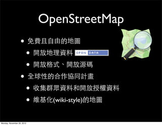 OpenStreetMap
                   • 免費且自由的地圖
                    • 開放地理資料
                    • 開放格式、開放源碼
                   • 全球性的合作協同計畫
                    • 收集群眾資料和開放授權資料
                    • 維基化(wiki-style)的地圖
Monday, November 26, 2012
 