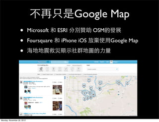 不再只是Google Map
                   •        Microsoft 和 ESRI 分別贊助 OSM的發展

                   •        Foursquare 和 iPhone iOS 放棄使用Google Map

                   •        海地地震救災顯示社群地圖的力量




Monday, November 26, 2012
 