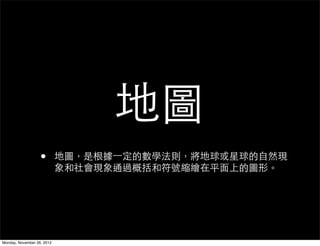 地圖
                   •        地圖，是根據一定的數學法則，將地球或星球的自然現
                            象和社會現象通過概括和符號縮繪在平面上的圖形。




Monday, November 26, 2012
 