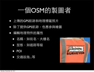 一個OSM的製圖者
              •      上傳的GPS航跡和地理標籤照片

              •      除了提供GPS航跡，也應參與繪圖

              •      編輯地理物件的屬性

                    •       名稱，如街名、大樓名

                    •       型態，如道路等級

                    •       POI

                    •       交通設施...等



Monday, November 26, 2012
 