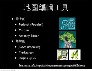 地圖編輯工具
                   •        線上的
                        •   Potlatch (Popular!)
                        •   Mapzen
                        •   Amenity Editor
                   •        離線的
                        •   JOSM (Popular!)
                        •   Merkaartor
                        •   Plugins QGIS

                            See more info http://wiki.openstreetmap.org/wiki/Editors
Monday, November 26, 2012
 