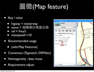 圖徵(Map feature)
     •      Key / value

           •      higway = motorway
           •      name = 福爾摩沙高速公路
           •      ref = Fwy3
           •      maxspeed=110

     •      Recommended usage

           •      (wiki:Map Features)

     •      Consensus (Tagwatch, OSMdoc)

     •      Homogeneity : data reuse

     •      Requirement adjust
Monday, November 26, 2012
 