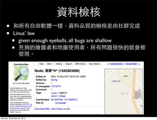 資料檢核
     •      和所有自由軟體一樣，資料品質的檢核是由社群完成
     •      Linus’ law
          •    given enough eyeballs, all bugs are shallow
          •    充夠的繪圖者和地圖使用者，所有問題很快的就會被
               發現。




Monday, November 26, 2012
 